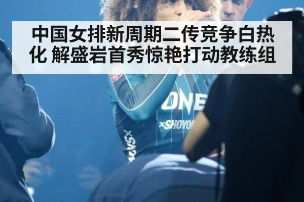 中国女排新周期二传竞争白热化 解盛岩首秀惊艳打动教练组